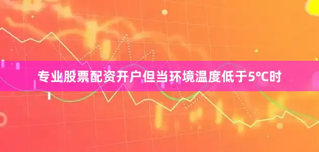 专业股票配资开户但当环境温度低于5℃时