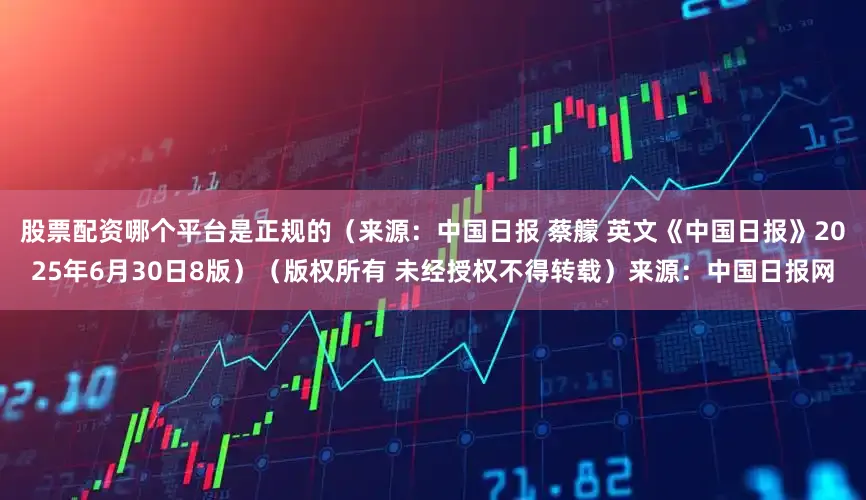股票配资哪个平台是正规的（来源：中国日报 蔡艨 英文《中国日报》2025年6月30日8版）（版权所有 未经授权不得转载）来源：中国日报网