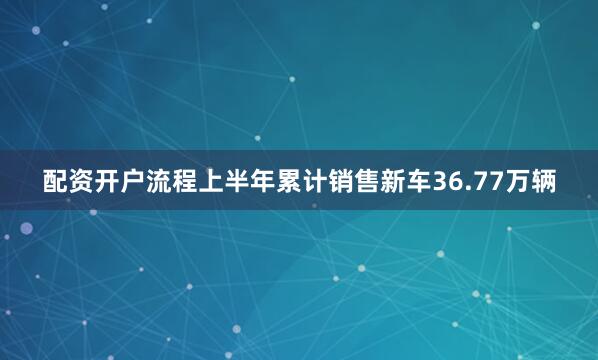 配资开户流程上半年累计销售新车36.77万辆