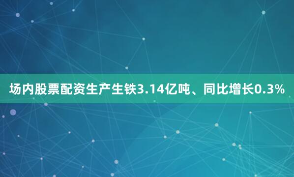 场内股票配资生产生铁3.14亿吨、同比增长0.3%