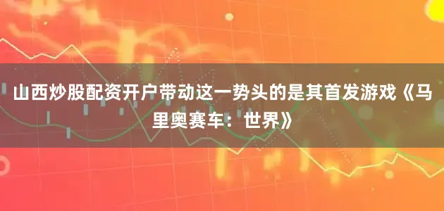 山西炒股配资开户带动这一势头的是其首发游戏《马里奥赛车：世界》
