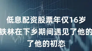 低息配资股票年仅16岁的张铁林在下乡期间遇见了他的初恋