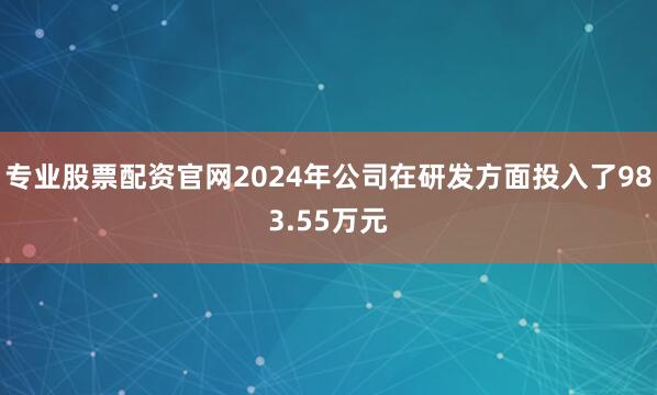 专业股票配资官网2024年公司在研发方面投入了983.55万元