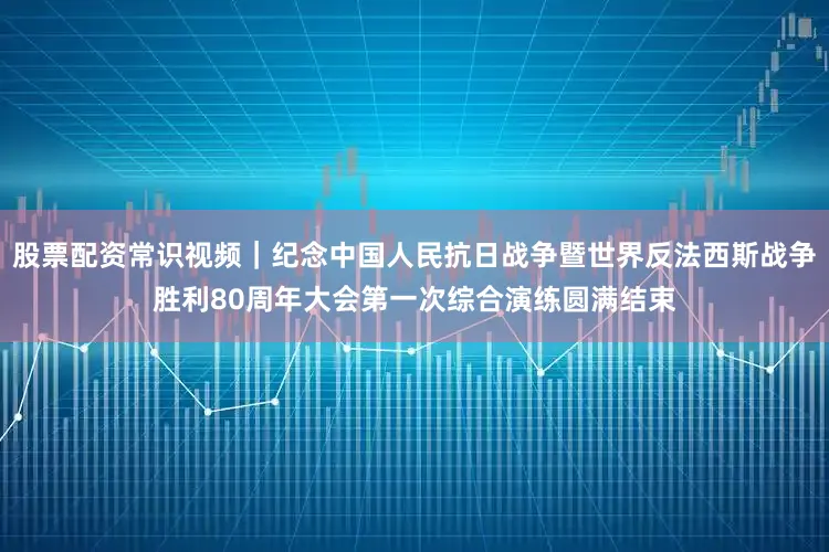 股票配资常识视频｜纪念中国人民抗日战争暨世界反法西斯战争胜利80周年大会第一次综合演练圆满结束