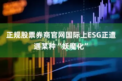 正规股票券商官网国际上ESG正遭遇某种“妖魔化”